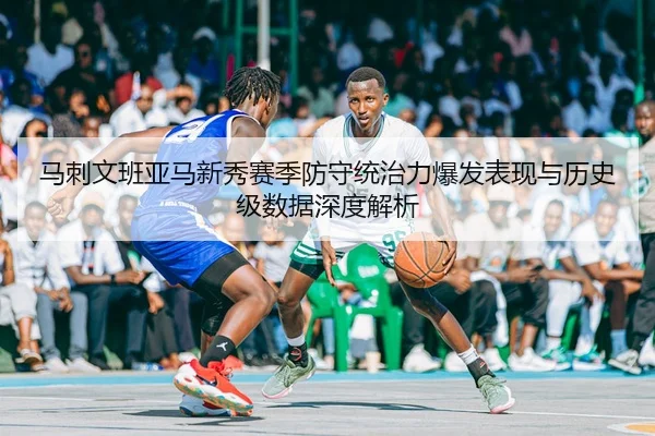 马刺文班亚马新秀赛季防守统治力爆发表现与历史级数据深度解析