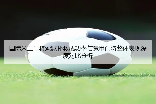 国际米兰门将索默扑救成功率与意甲门将整体表现深度对比分析