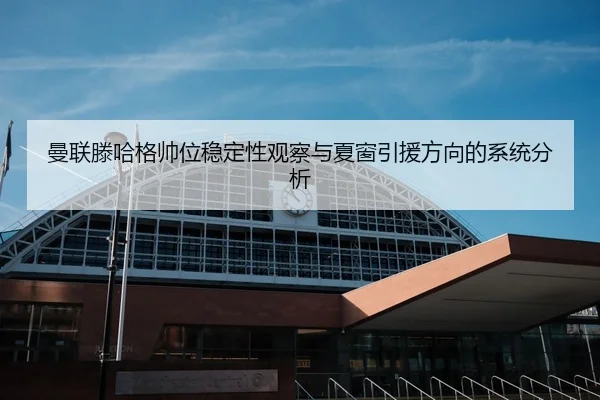 曼联滕哈格帅位稳定性观察与夏窗引援方向的系统分析