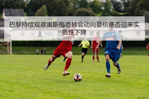 巴黎持续观察奥斯梅恩转会动向要价是否迎来实质性下降
