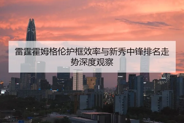 雷霆霍姆格伦护框效率与新秀中锋排名走势深度观察