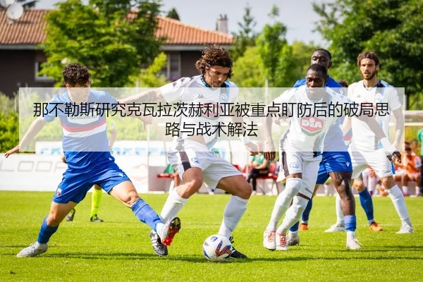 那不勒斯研究克瓦拉茨赫利亚被重点盯防后的破局思路与战术解法 - leyu