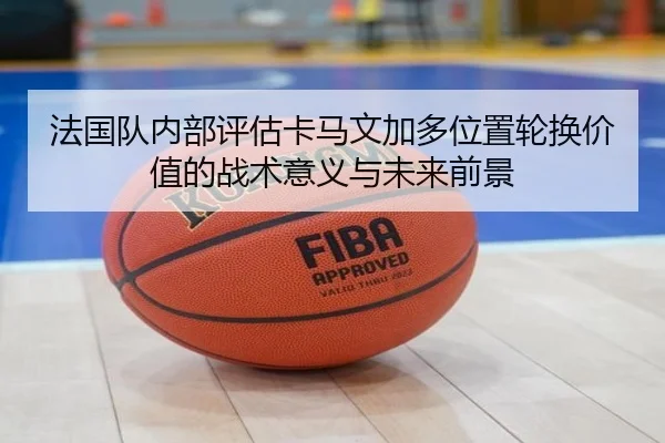 法国队内部评估卡马文加多位置轮换价值的战术意义与未来前景
