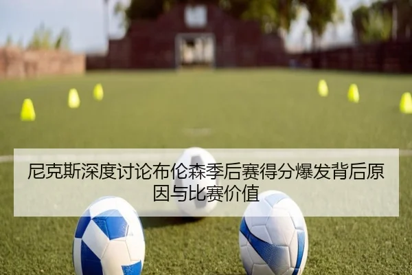 尼克斯深度讨论布伦森季后赛得分爆发背后原因与比赛价值
