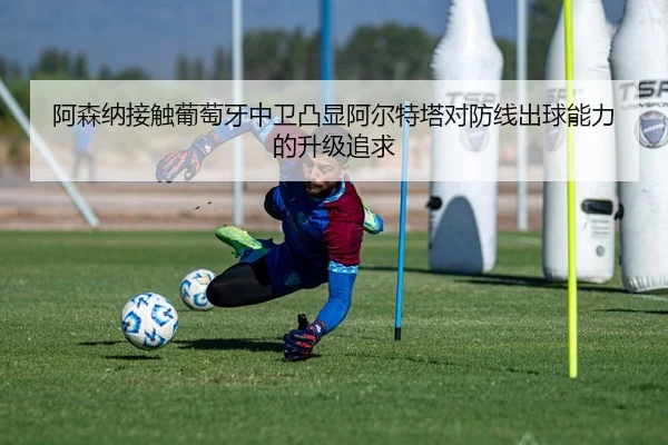 阿森纳接触葡萄牙中卫凸显阿尔特塔对防线出球能力的升级追求